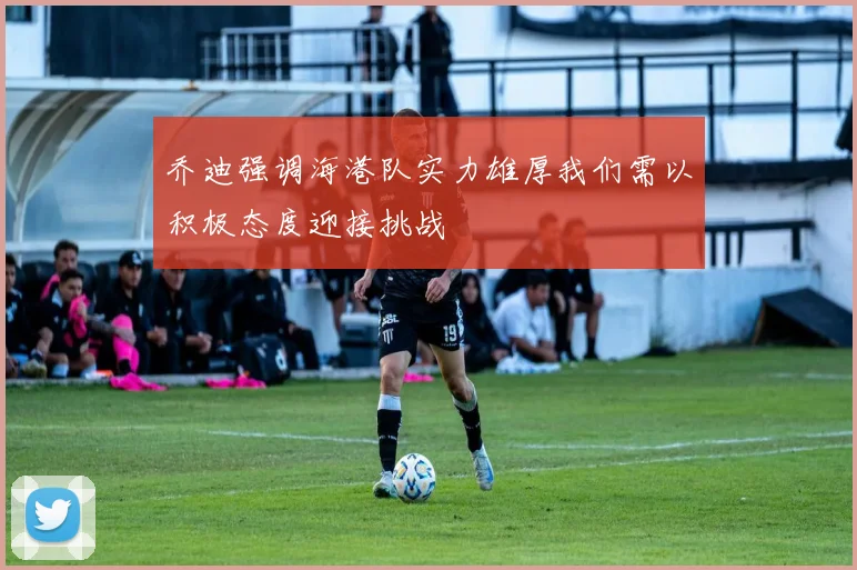 乔迪强调海港队实力雄厚我们需以积极态度迎接挑战