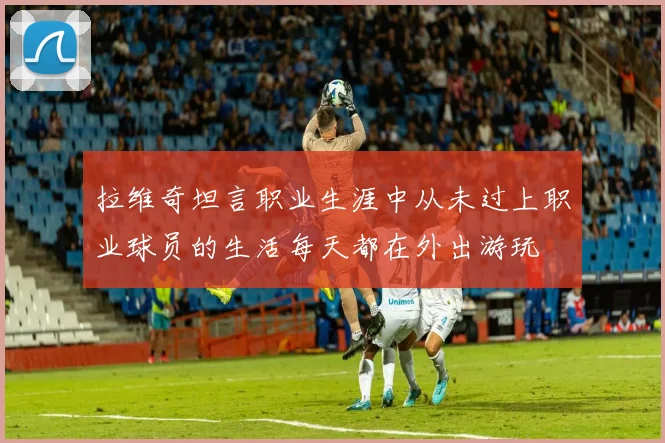 拉维奇坦言职业生涯中从未过上职业球员的生活每天都在外出游玩