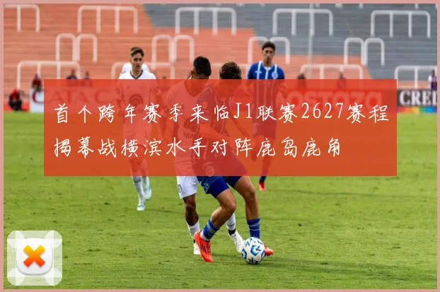 首个跨年赛季来临J1联赛2627赛程揭幕战横滨水手对阵鹿岛鹿角