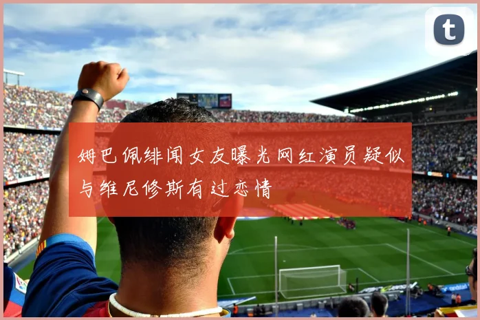 姆巴佩绯闻女友曝光网红演员疑似与维尼修斯有过恋情