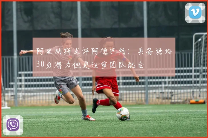 阿里纳斯点评阿德巴约：具备场均30分潜力但更注重团队配合