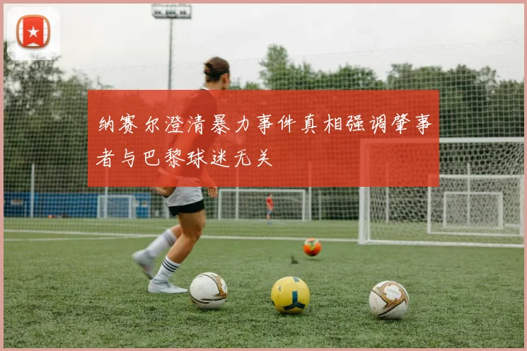 纳赛尔澄清暴力事件真相强调肇事者与巴黎球迷无关