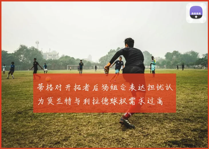 蒂格对开拓者后场组合表达担忧认为莫兰特与利拉德球权需求过高