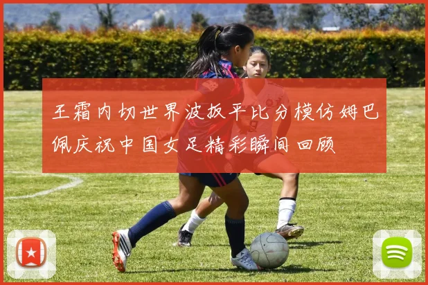 王霜内切世界波扳平比分模仿姆巴佩庆祝中国女足精彩瞬间回顾