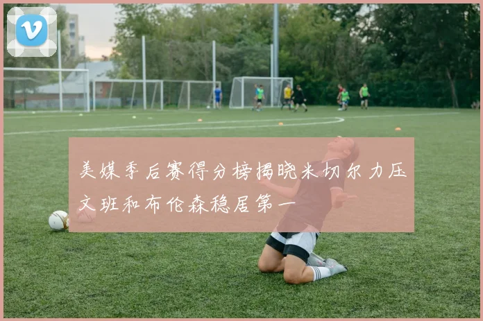 美媒季后赛得分榜揭晓米切尔力压文班和布伦森稳居第一
