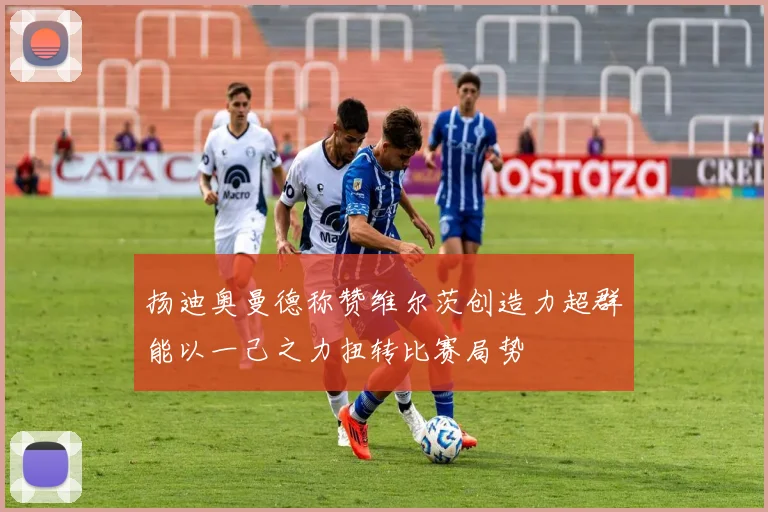 扬迪奥曼德称赞维尔茨创造力超群能以一己之力扭转比赛局势