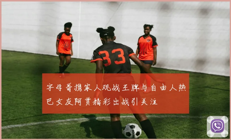 字母哥携家人观战王牌与自由人热巴女友阿贾精彩出战引关注