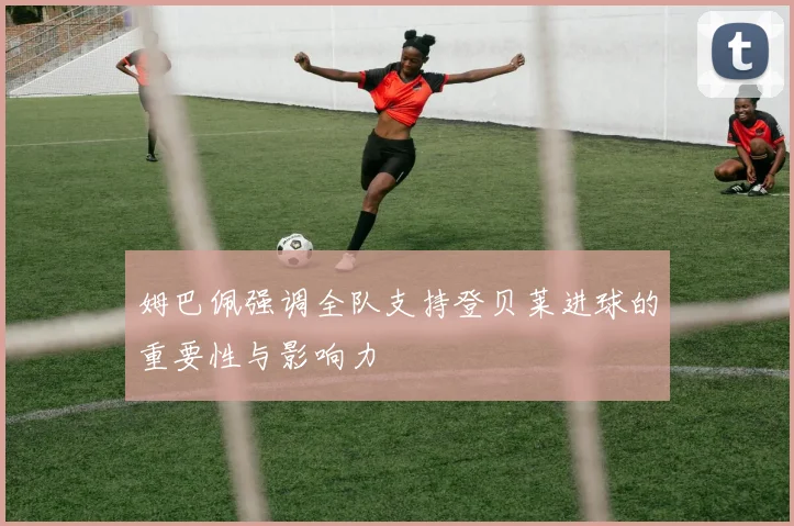 姆巴佩强调全队支持登贝莱进球的重要性与影响力