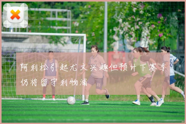 阿利松引起尤文兴趣但预计下赛季仍将留守利物浦