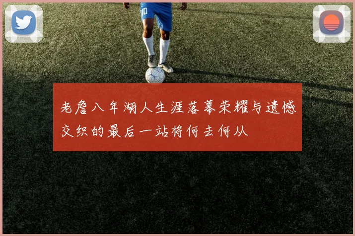老詹八年湖人生涯落幕荣耀与遗憾交织的最后一站将何去何从