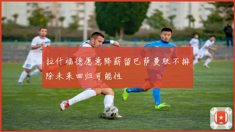 拉什福德愿意降薪留巴萨曼联不排除未来回归可能性