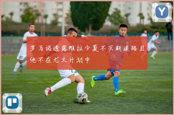 罗马诺透露维拉今夏不买断道路且他不在尤文计划中