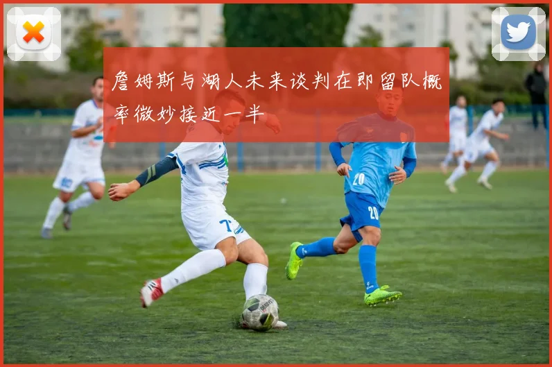 詹姆斯与湖人未来谈判在即留队概率微妙接近一半