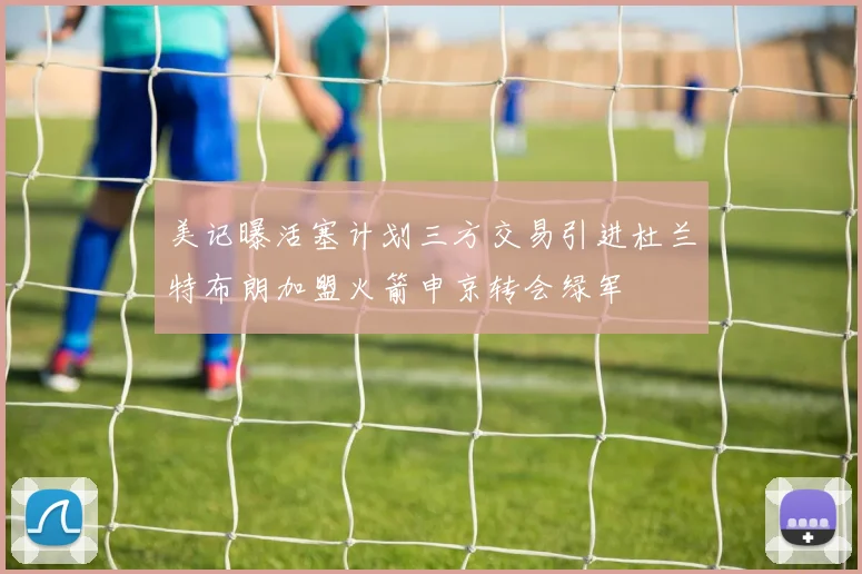 美记曝活塞计划三方交易引进杜兰特布朗加盟火箭申京转会绿军