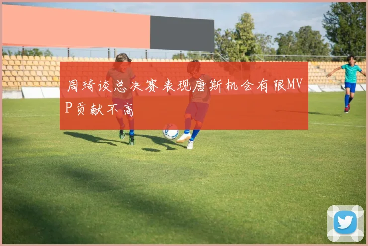 周琦谈总决赛表现唐斯机会有限MVP贡献不高