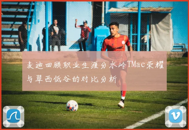 麦迪回顾职业生涯分水岭TMac荣耀与翠西低谷的对比分析