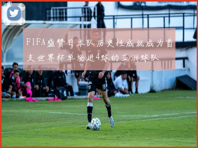 FIFA盛赞日本队历史性成就成为首支世界杯单场进4球的亚洲球队