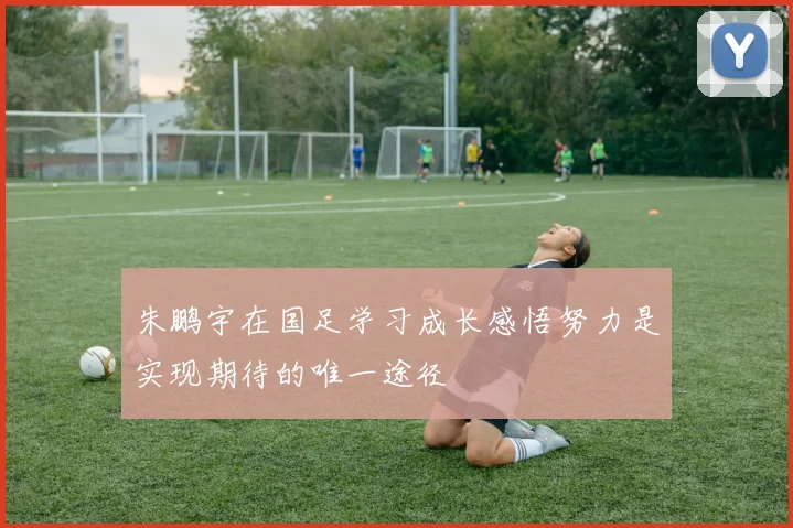 朱鹏宇在国足学习成长感悟努力是实现期待的唯一途径