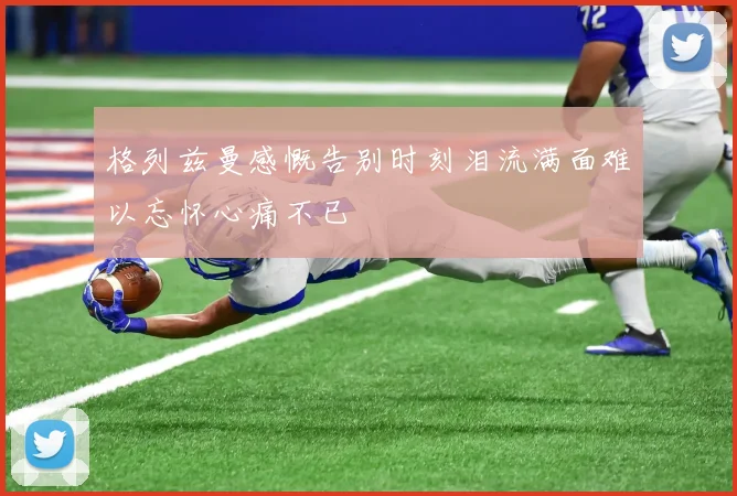 格列兹曼感慨告别时刻泪流满面难以忘怀心痛不已