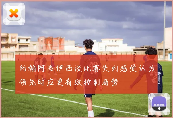 约翰阿洛伊西谈比赛失利感受认为领先时应更有效控制局势