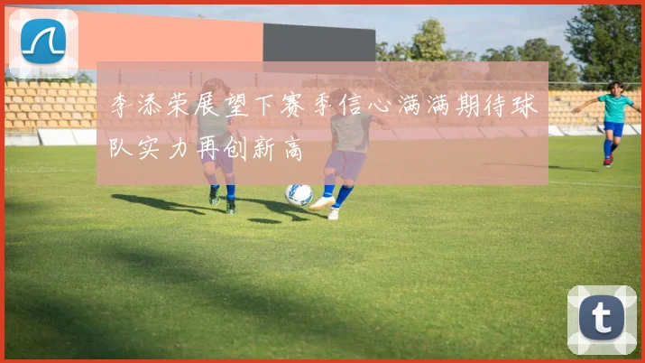 李添荣展望下赛季信心满满期待球队实力再创新高