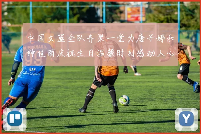 中国女篮全队齐聚一堂为唐子婷和钟佳丽庆祝生日温馨时刻感动人心