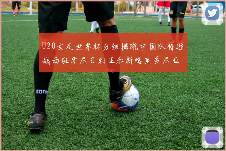 U20女足世界杯分组揭晓中国队将迎战西班牙尼日利亚和新喀里多尼亚