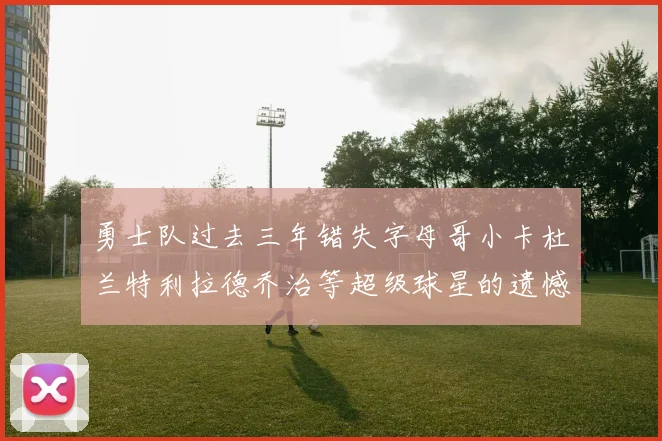 勇士队过去三年错失字母哥小卡杜兰特利拉德乔治等超级球星的遗憾回顾