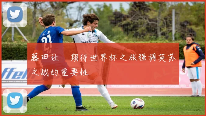 藤田让瑠期待世界杯之旅强调英苏之战的重要性