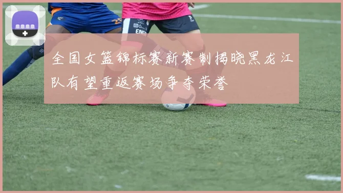 全国女篮锦标赛新赛制揭晓黑龙江队有望重返赛场争夺荣誉