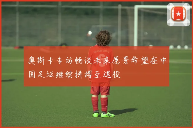 奥斯卡专访畅谈未来愿景希望在中国足坛继续拼搏至退役